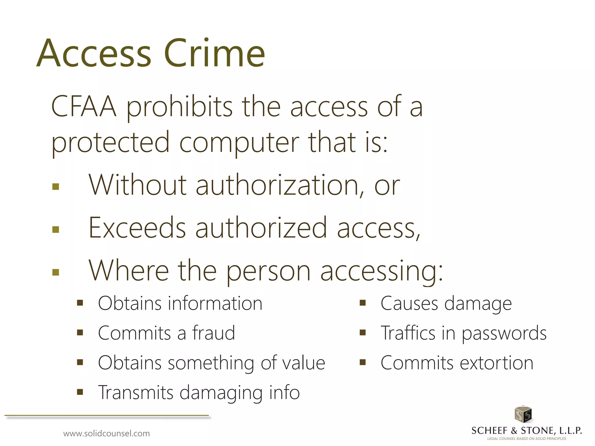www.solidcounsel.com
Access Crime
CFAA prohibits the access of a
protected computer that is:
 Without authorization, or
 Exceeds authorized access,
 Where the person accessing:
 Obtains information  Causes damage
 Commits a fraud  Traffics in passwords
 Obtains something of value  Commits extortion
 Transmits damaging info
 