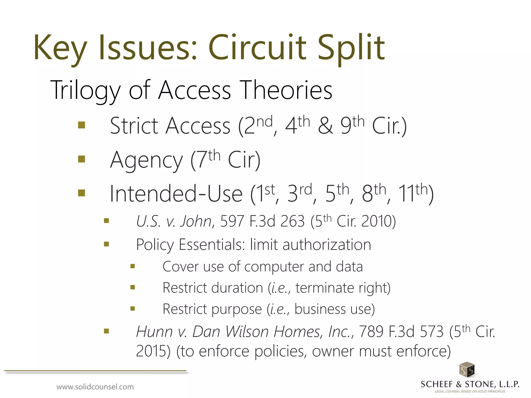 www.solidcounsel.com
Key Issues: Circuit Split
Trilogy of Access Theories
 Strict Access (2nd, 4th & 9th Cir.)
 Agency (7th Cir)
 Intended-Use (1st, 3rd, 5th, 8th, 11th)
 U.S. v. John, 597 F.3d 263 (5th Cir. 2010)
 Policy Essentials: limit authorization
 Cover use of computer and data
 Restrict duration (i.e., terminate right)
 Restrict purpose (i.e., business use)
 Hunn v. Dan Wilson Homes, Inc., 789 F.3d 573 (5th Cir.
2015) (to enforce policies, owner must enforce)
 