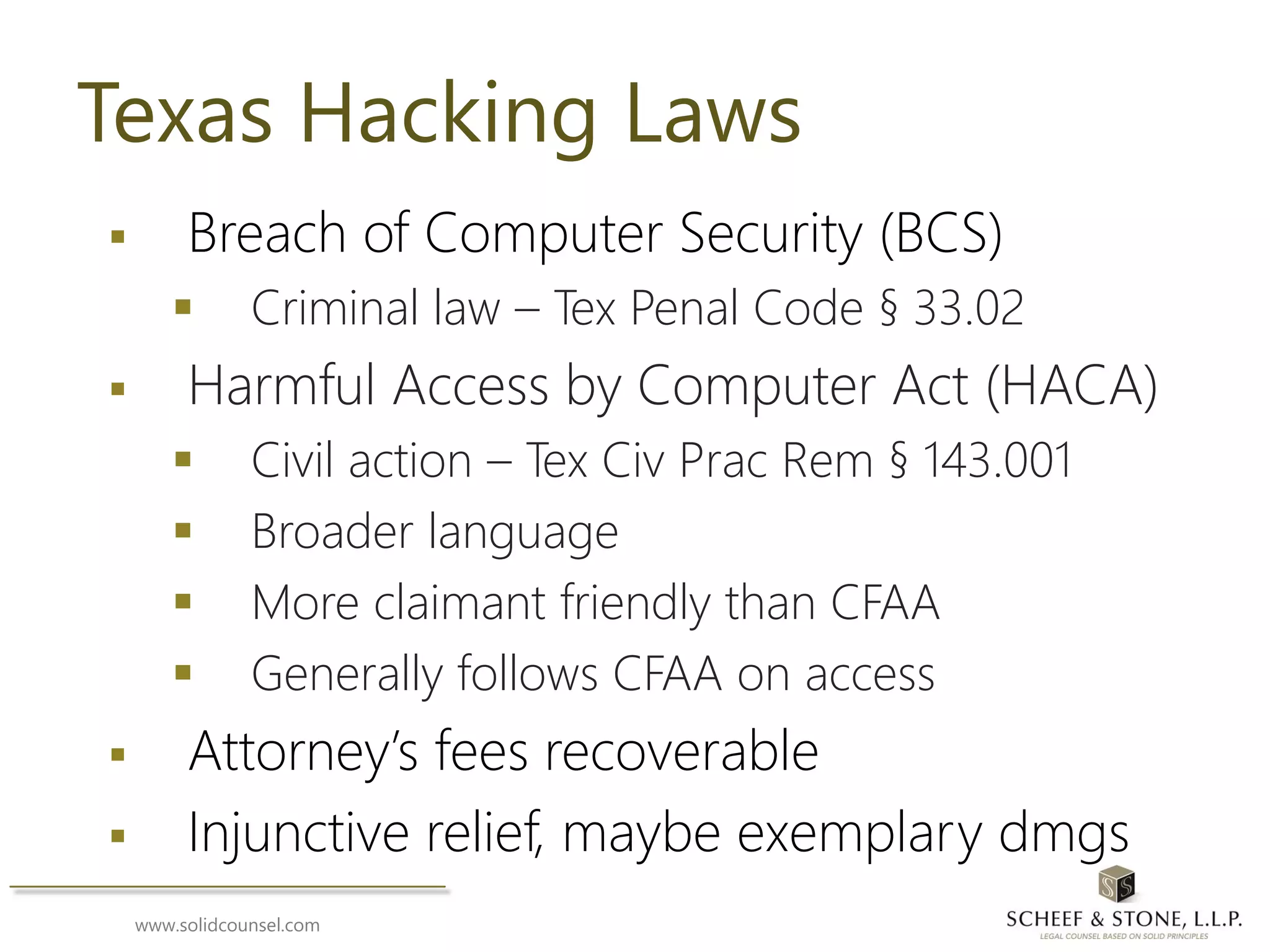 www.solidcounsel.com
Texas Hacking Laws
 Breach of Computer Security (BCS)
 Criminal law – Tex Penal Code § 33.02
 Harmful Access by Computer Act (HACA)
 Civil action – Tex Civ Prac Rem § 143.001
 Broader language
 More claimant friendly than CFAA
 Generally follows CFAA on access
 Attorney’s fees recoverable
 Injunctive relief, maybe exemplary dmgs
 