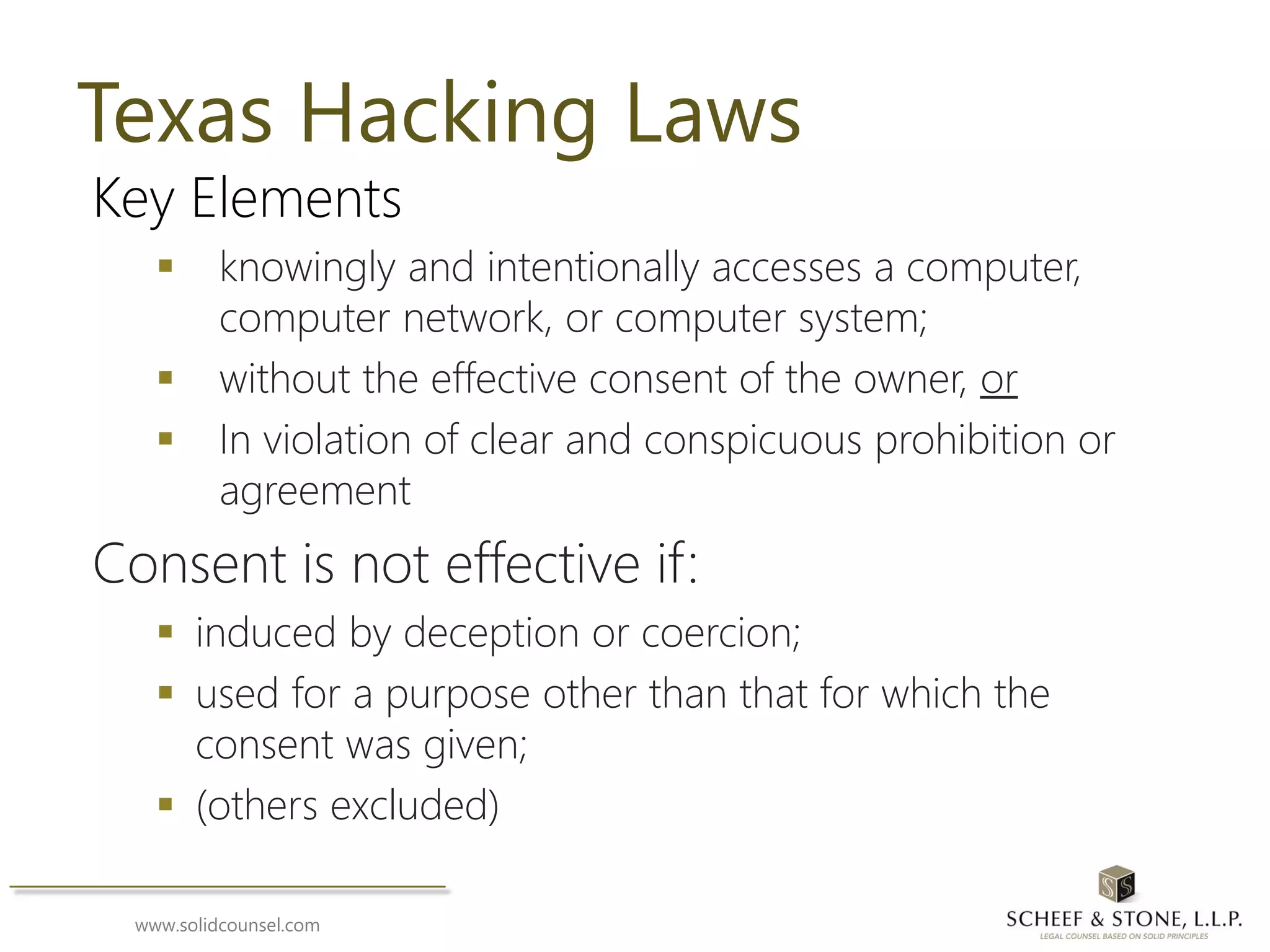 www.solidcounsel.com
Texas Hacking Laws
Key Elements
 knowingly and intentionally accesses a computer,
computer network, or computer system;
 without the effective consent of the owner, or
 In violation of clear and conspicuous prohibition or
agreement
Consent is not effective if:
 induced by deception or coercion;
 used for a purpose other than that for which the
consent was given;
 (others excluded)
 