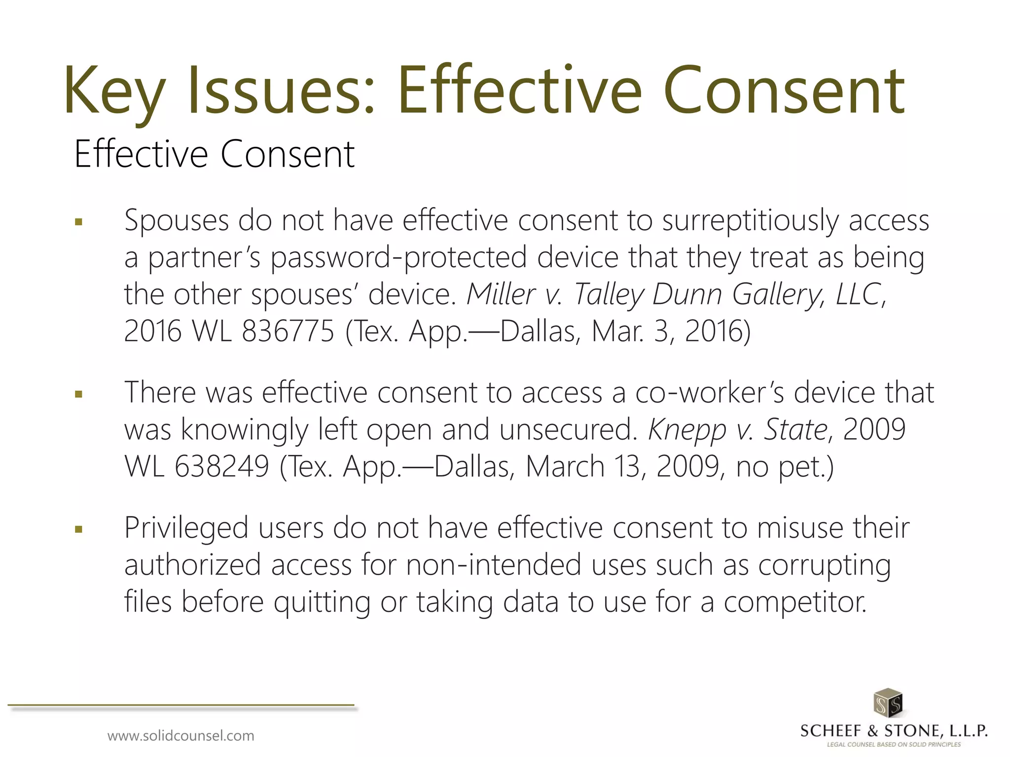 www.solidcounsel.com
Key Issues: Effective Consent
Effective Consent
 Spouses do not have effective consent to surreptitiously access
a partner’s password-protected device that they treat as being
the other spouses’ device. Miller v. Talley Dunn Gallery, LLC,
2016 WL 836775 (Tex. App.—Dallas, Mar. 3, 2016)
 There was effective consent to access a co-worker’s device that
was knowingly left open and unsecured. Knepp v. State, 2009
WL 638249 (Tex. App.—Dallas, March 13, 2009, no pet.)
 Privileged users do not have effective consent to misuse their
authorized access for non-intended uses such as corrupting
files before quitting or taking data to use for a competitor.
 