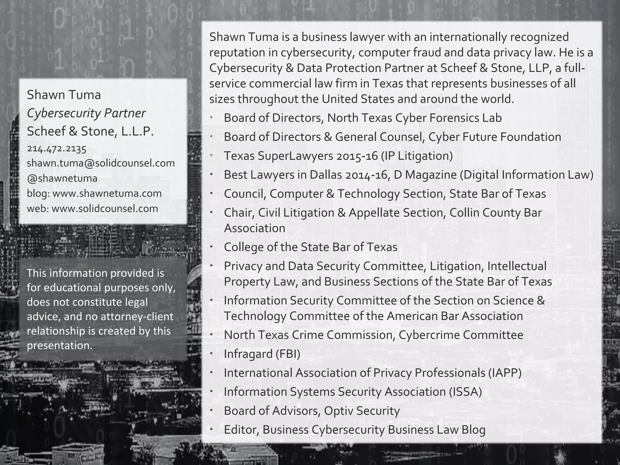 Shawn Tuma
Cybersecurity Partner
Scheef & Stone, L.L.P.
214.472.2135
shawn.tuma@solidcounsel.com
@shawnetuma
blog: www.shawnetuma.com
web: www.solidcounsel.com
This information provided is
for educational purposes only,
does not constitute legal
advice, and no attorney-client
relationship is created by this
presentation.
Shawn Tuma is a business lawyer with an internationally recognized
reputation in cybersecurity, computer fraud and data privacy law. He is a
Cybersecurity & Data Protection Partner at Scheef & Stone, LLP, a full-
service commercial law firm in Texas that represents businesses of all
sizes throughout the United States and around the world.
 Board of Directors, North Texas Cyber Forensics Lab
 Board of Directors & General Counsel, Cyber Future Foundation
 Texas SuperLawyers 2015-16 (IP Litigation)
 Best Lawyers in Dallas 2014-16, D Magazine (Digital Information Law)
 Council, Computer & Technology Section, State Bar of Texas
 Chair, Civil Litigation & Appellate Section, Collin County Bar
Association
 College of the State Bar of Texas
 Privacy and Data Security Committee, Litigation, Intellectual
Property Law, and Business Sections of the State Bar of Texas
 Information Security Committee of the Section on Science &
Technology Committee of the American Bar Association
 North Texas Crime Commission, Cybercrime Committee
 Infragard (FBI)
 International Association of Privacy Professionals (IAPP)
 Information Systems Security Association (ISSA)
 Board of Advisors, Optiv Security
 Editor, Business Cybersecurity Business Law Blog
 