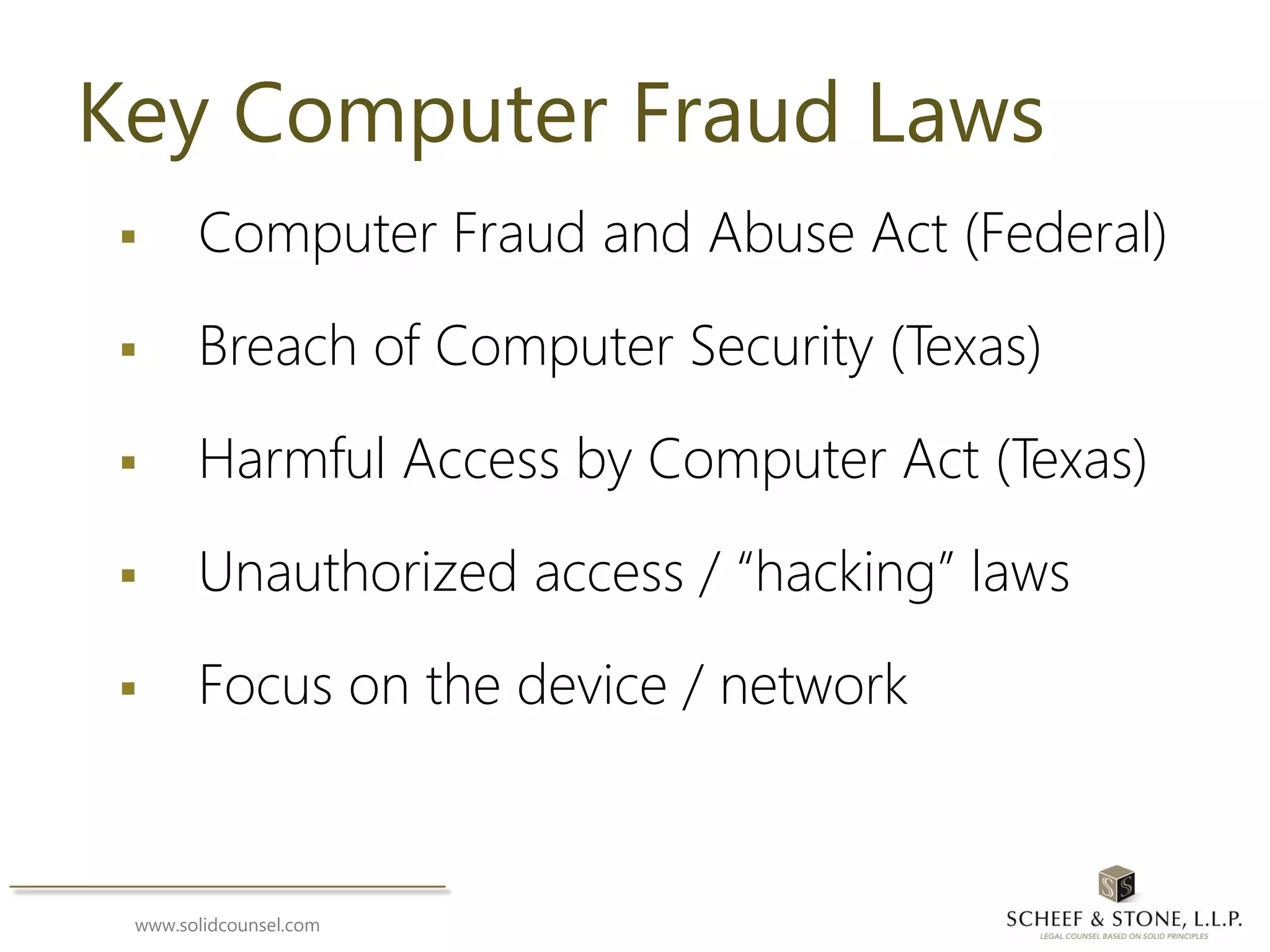 www.solidcounsel.com
Key Computer Fraud Laws
 Computer Fraud and Abuse Act (Federal)
 Breach of Computer Security (Texas)
 Harmful Access by Computer Act (Texas)
 Unauthorized access / “hacking” laws
 Focus on the device / network
 