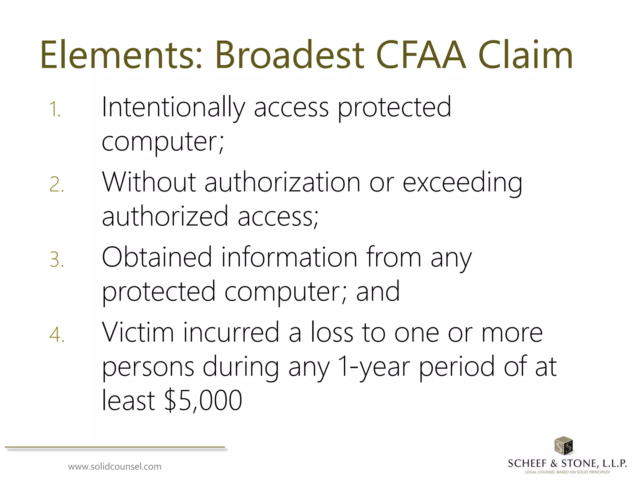 www.solidcounsel.com
Elements: Broadest CFAA Claim
1. Intentionally access protected
computer;
2. Without authorization or exceeding
authorized access;
3. Obtained information from any
protected computer; and
4. Victim incurred a loss to one or more
persons during any 1-year period of at
least $5,000
 