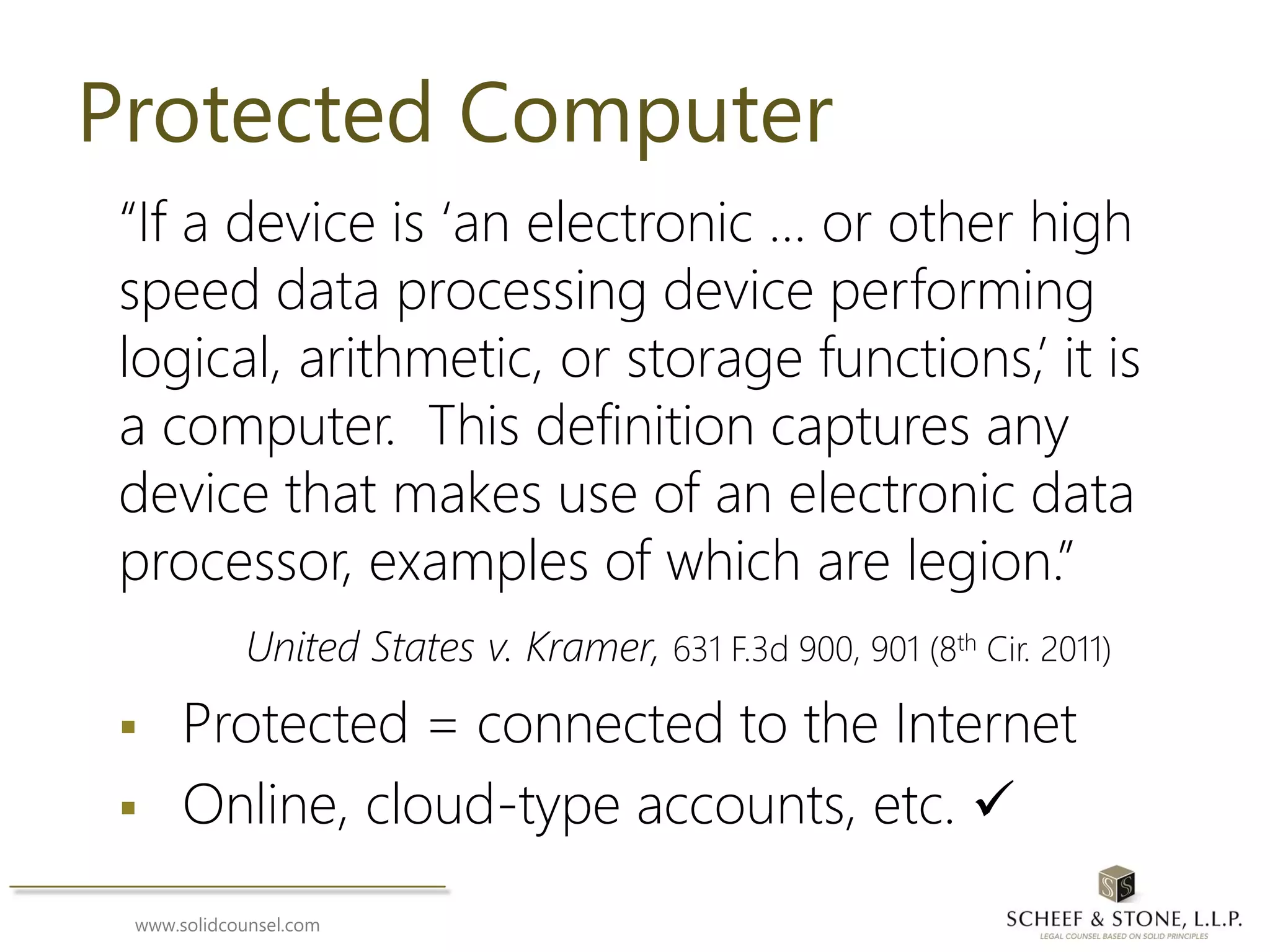 www.solidcounsel.com
Protected Computer
“If a device is ‘an electronic … or other high
speed data processing device performing
logical, arithmetic, or storage functions,’ it is
a computer. This definition captures any
device that makes use of an electronic data
processor, examples of which are legion.”
United States v. Kramer, 631 F.3d 900, 901 (8th Cir. 2011)
 Protected = connected to the Internet
 Online, cloud-type accounts, etc. 
 
