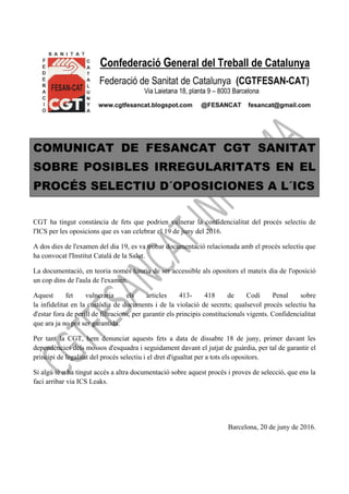 COMUNICAT DE FESANCAT CGT SANITAT
SOBRE POSIBLES IRREGULARITATS EN EL
PROCÉS SELECTIU D´OPOSICIONES A L´ICS
CGT ha tingut constància de fets que podrien vulnerar la confidencialitat del procés selectiu de
l'ICS per les oposicions que es van celebrar el 19 de juny del 2016.
A dos dies de l'examen del dia 19, es va trobar documentació relacionada amb el procés selectiu que
ha convocat l'Institut Català de la Salut.
La documentació, en teoria només hauria de ser accessible als opositors el mateix dia de l'oposició
un cop dins de l'aula de l'examen.
Aquest fet vulneraria els articles 413- 418 de Codi Penal sobre
la infidelitat en la custòdia de documents i de la violació de secrets; qualsevol procés selectiu ha
d'estar fora de perill de filtracions, per garantir els principis constitucionals vigents. Confidencialitat
que ara ja no pot ser garantida.
Per tant la CGT, hem denunciat aquests fets a data de dissabte 18 de juny, primer davant les
dependències dels mossos d'esquadra i seguidament davant el jutjat de guàrdia, per tal de garantir el
principi de legalitat del procés selectiu i el dret d'igualtat per a tots els opositors.
Si algú té o ha tingut accés a altra documentació sobre aquest procés i proves de selecció, que ens la
faci arribar via ICS Leaks.
Barcelona, 20 de juny de 2016.
 