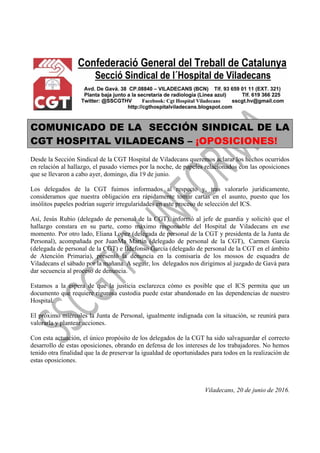 COMUNICADO DE LA SECCIÓN SINDICAL DE LA
CGT HOSPITAL VILADECANS – ¡OPOSICIONES!
Desde la Sección Sindical de la CGT Hospital de Viladecans queremos aclarar los hechos ocurridos
en relación al hallazgo, el pasado viernes por la noche, de papeles relacionados con las oposiciones
que se llevaron a cabo ayer, domingo, día 19 de junio.
Los delegados de la CGT fuimos informados al respecto y, tras valorarlo jurídicamente,
consideramos que nuestra obligación era rápidamente tomar cartas en el asunto, puesto que los
insólitos papeles podrían sugerir irregularidades en este proceso de selección del ICS.
Así, Jesús Rubio (delegado de personal de la CGT), informó al jefe de guardia y solicitó que el
hallazgo constara en su parte, como máximo responsable del Hospital de Viladecans en ese
momento. Por otro lado, Eliana Lopez (delegada de personal de la CGT y presidenta de la Junta de
Personal), acompañada por JuanMa Martín (delegado de personal de la CGT), Carmen García
(delegada de personal de la CGT) e Ildefonso García (delegado de personal de la CGT en el ámbito
de Atención Primaria), presentó la denuncia en la comisaría de los mossos de esquadra de
Viladecans el sábado por la mañana. A seguir, los delegados nos dirigimos al juzgado de Gavà para
dar secuencia al proceso de denuncia.
Estamos a la espera de que la justicia esclarezca cómo es posible que el ICS permita que un
documento que requiere rigurosa custodia puede estar abandonado en las dependencias de nuestro
Hospital.
El próximo miércoles la Junta de Personal, igualmente indignada con la situación, se reunirá para
valorarla y plantear acciones.
Con esta actuación, el único propósito de los delegados de la CGT ha sido salvaguardar el correcto
desarrollo de estas oposiciones, obrando en defensa de los intereses de los trabajadores. No hemos
tenido otra finalidad que la de preservar la igualdad de oportunidades para todos en la realización de
estas oposiciones.
Viladecans, 20 de junio de 2016.
 