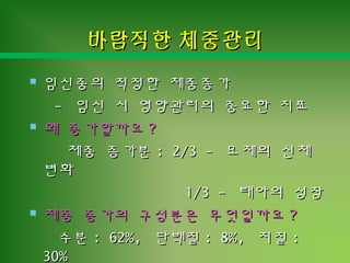 바람직한 체중관리바람직한 체중관리
 임신중의 적정한 체중증가임신중의 적정한 체중증가
-- 임신 시 영양관리의 중요한 지표임신 시 영양관리의 중요한 지표
 왜 증가할까요왜 증가할까요 ??
체중 증가분체중 증가분 : 2/3 -: 2/3 - 모체의 신체모체의 신체
변화변화
1/3 -1/3 - 태아의 성장태아의 성장
 체중 증가의 구성분은 무엇일까요체중 증가의 구성분은 무엇일까요 ??
수분수분 : 62%,: 62%, 단백질단백질 : 8%,: 8%, 지질지질 ::
30%30%
 