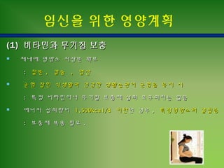 (1)(1) 비타민과 무기질 보충비타민과 무기질 보충
 체내에 영양소 저장분 확보체내에 영양소 저장분 확보
:: 철분철분 ,, 칼슘칼슘 ,, 엽산엽산
 균형 잡힌 식생활과균형 잡힌 식생활과 건강한 생활습관이 균형을건강한 생활습관이 균형을 유지 시유지 시
:: 특정특정 비타민이나 무기질 보충제 섭취 요구되지는 않음비타민이나 무기질 보충제 섭취 요구되지는 않음
 에너지 섭취량이에너지 섭취량이 1,500kcal/d1,500kcal/d 미만미만인인 경우경우 ,, 특정영양소의 결핍증특정영양소의 결핍증
:: 보충제 복용 필요보충제 복용 필요 ..
임신을 위한 영양계획
 