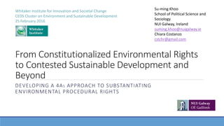 From Constitutionalized Environmental Rights
to Contested Sustainable Development and
Beyond
DEVELOPING A 4AS APPROACH TO SUBSTANTIATING
ENVIRONMENTAL PROCEDURAL RIGHTS
Su-ming Khoo
School of Political Science and
Sociology
NUI Galway, Ireland
suming.khoo@nuigalway.ie
Chiara Costanzo
cstchr@gmail.com
Whitaker Institute for Innovation and Societal Change
CEDS Cluster on Environment and Sustainable Development
25 February 2016
 