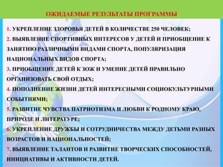 1. УКРЕПЛЕНИЕ ЗДОРОВЬЯ ДЕТЕЙ В КОЛИЧЕСТВЕ 250 ЧЕЛОВЕК;
2. ВЫЯВЛЕНИЕ СПОРТИВНЫХ ИНТЕРЕСОВ У ДЕТЕЙ И ПРИОБЩЕНИЕ К
ЗАНЯТИЮ РАЗЛИЧНЫМИ ВИДАМИ СПОРТА, ПОПУЛЯРИЗАЦИЯ
НАЦИОНАЛЬНЫХ ВИДОВ СПОРТА;
3. ПРИОБЩЕНИЕ ДЕТЕЙ К ЗОЖ И УМЕНИЕ ДЕТЕЙ ПРАВИЛЬНО
ОРГАНИЗОВАТЬ СВОЙ ОТДЫХ;
4. ПОПОЛНЕНИЕ ЖИЗНИ ДЕТЕЙ ИНТЕРЕСНЫМИ СОЦИОКУЛЬТУРНЫМИ
СОБЫТИЯМИ;
5. РАЗВИТИЕ ЧУВСТВА ПАТРИОТИЗМА И ЛЮБВИ К РОДНОМУ КРАЮ,
ПРИРОДЕ И ЛИТЕРАТУРЕ;
6. УКРЕПЛЕНИЕ ДРУЖБЫ И СОТРУДНИЧЕСТВА МЕЖДУ ДЕТЬМИ РАЗНЫХ
ВОЗРАСТОВ И НАЦИОНАЛЬНОСТЕЙ;
7. ВЫЯВЛЕНИЕ ТАЛАНТОВ И РАЗВИТИЕ ТВОРЧЕСКИХ СПОСОБНОСТЕЙ,
ИНИЦИАТИВЫ И АКТИВНОСТИ ДЕТЕЙ.
ОЖИДАЕМЫЕ РЕЗУЛЬТАТЫ ПРОГРАММЫ
 