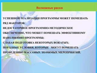 УСПЕШНОЙ РЕАЛИЗАЦИИ ПРОГРАММЫ МОЖЕТ ПОМЕШАТЬ
РЯД ФАКТОРОВ:
НЕДОСТАТОЧНОЕ ПРОГРАММНО-МЕТОДИЧЕСКОЕ
ОБЕСПЕЧЕНИЕ, ЧТО МОЖЕТ ПОМЕШАТЬ ЭФФЕКТИВНОМУ
НАПОЛНЕНИЮ ПРОГРАММЫ;
СЛАБАЯ ПОДГОТОВКА НЕКОТОРЫХ ВОЖАТЫХ;
ПОГОДНЫЕ УСЛОВИЯ, КОТОРЫЕ МОГУТ ПОМЕШАТЬ
ПРОВЕДЕНИЮ МАССОВЫХ ЗНАЧИМЫХ МЕРОПРИЯТИЙ.
Возможные риски
 