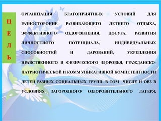 ОРГАНИЗАЦИЯ БЛАГОПРИЯТНЫХ УСЛОВИЙ ДЛЯ
РАЗНОСТОРОННЕ РАЗВИВАЮЩЕГО ЛЕТНЕГО ОТДЫХА,
ЭФФЕКТИВНОГО ОЗДОРОВЛЕНИЯ, ДОСУГА, РАЗВИТИЯ
ЛИЧНОСТНОГО ПОТЕНЦИАЛА, ИНДИВИДУАЛЬНЫХ
СПОСОБНОСТЕЙ И ДАРОВАНИЙ, УКРЕПЛЕНИЯ
НРАВСТВЕННОГО И ФИЗИЧЕСКОГО ЗДОРОВЬЯ, ГРАЖДАНСКО-
ПАТРИОТИЧЕСКОЙ И КОММУНИКАТИВНОЙ КОМПЕТЕНТНОСТИ
ДЕТЕЙ РАЗНЫХ СОЦИАЛЬНЫХ ГРУПП, В ТОМ ЧИСЛЕ И ОВЗ В
УСЛОВИЯХ ЗАГОРОДНОГО ОЗДОРОВИТЕЛЬНОГО ЛАГЕРЯ.
Ц
Е
Л
Ь
 