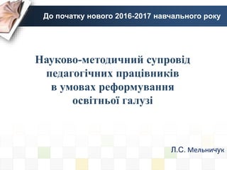 До початку нового 2016-2017 навчального року
Л.С. Мельничук
Науково-методичний супровід
педагогічних працівників
в умовах реформування
освітньої галузі
 