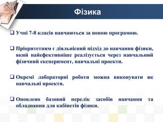 Фізика
 Учні 7-8 класів навчаються за новою програмою.
 Пріоритетним є діяльнісний підхід до навчання фізики,
який найефективніше реалізується через навчальний
фізичний експеримент, навчальні проекти.
 Окремі лабораторні роботи можна виконувати як
навчальні проекти.
 Оновлено базовий перелік засобів навчання та
обладнання для кабінетів фізики.
 