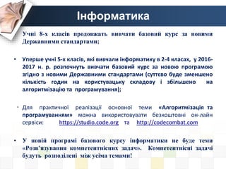 Інформатика
• Учні 8-х класів продовжать вивчати базовий курс за новими
Державними стандартами;
• Уперше учні 5-х класів, які вивчали інформатику в 2-4 класах, у 2016-
2017 н. р. розпочнуть вивчати базовий курс за новою програмою
згідно з новими Державними стандартами (суттєво буде зменшено
кількість годин на користувацьку складову і збільшено на
алгоритмізацію та програмування);
• Для практичної реалізації основної теми «Алгоритмізація та
програмуванням» можна використовувати безкоштовні он-лайн
сервіси: https://studio.code.org та http://codecombat.com
• У новій програмі базового курсу інформатики не буде теми
«Розв’язування компетентнісних задач». Компетентнісні задачі
будуть розподілені між усіма темами!
 