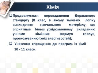 Хімія
Продовжується впровадження Державного
стандарту (8 клас, в якому змінено логіку
викладення навчального матеріалу, що
сприятиме більш усвідомленому складанню
учнями хімічних формул сполук,
прогнозуванню їхніх властивостей);
 Унесенно спрощення до програм із хімії
10 - 11 класи.
 