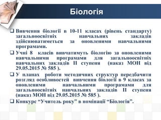 Біологія
 Вивчення біології в 10-11 класах (рівень стандарту)
загальноосвітніх навчальних закладів
здійснюватиметься за оновленими навчальними
програмами.
 Учні 8 класів вивчатимуть біологію за оновленими
навчальними програмами для загальноосвітніх
навчальних закладів ІІ ступеня (наказ МОН від
29.05.2015 № 585 ).
 У планах роботи методичних структур передбачити
розгляд особливостей вивчення біології в 9 класах за
оновленими навчальними програмами для
загальноосвітніх навчальних закладів ІІ ступеня
(наказ МОН від 29.05.2015 № 585 ).
 Конкурс “Учитель року” в номінації “Біологія”.
 