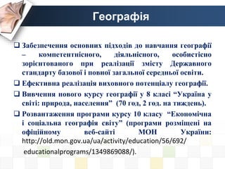 Географія
 Забезпечення основних підходів до навчання географії
– компетентнісного, діяльнісного, особистісно
зорієнтованого при реалізації змісту Державного
стандарту базової і повної загальної середньої освіти.
 Ефективна реалізація виховного потенціалу географії.
 Вивчення нового курсу географії у 8 класі “Україна у
світі: природа, населення” (70 год, 2 год. на тиждень).
 Розвантаження програми курсу 10 класу “Економічна
і соціальна географія світу” (програми розміщені на
офіційному веб-сайті МОН України:
http://old.mon.gov.ua/ua/activity/education/56/692/
educationalprograms/1349869088/).
 