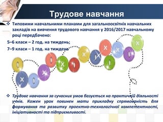 Трудове навчання
 Типовими навчальними планами для загальноосвітніх навчальних
закладів на вивчення трудового навчання у 2016/2017 навчальному
році передбачено:
5–6 класи – 2 год. на тиждень;
7–9 класи – 1 год. на тиждень
 Трудове навчання за сучасних умов базується на практичній діяльності
учнів. Кожен урок повинен мати прикладну спрямованість для
формування та розвитку проектно-технологічної компетентності,
ініціативності та підприємливості.
 