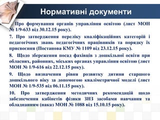 Нормативні документи
6. Про формування органів управління освітою (лист МОН
№ 1/9-633 від 30.12.15 року).
7. Про затвердження переліку кваліфікаційних категорій і
педагогічних звань педагогічних працівників та порядку їх
присвоєння (Постанова КМУ № 1109 від 23.12.15 року).
8. Щодо збереження посад фахівців з дошкільної освіти при
обласних, районних, міських органах управління освітою (лист
МОН № 1/9-616 від 22.12.15 року).
9. Щодо визначення рівня розвитку дитини старшого
дошкільного віку за допомогою кваліметричної моделі (лист
МОН № 1/9-535 від 06.11.15 року).
10. Про затвердження методичних рекомендацій щодо
забезпечення кабінетів фізики ЗНЗ засобами навчання та
обладнанням (наказ МОН № 1088 від 15.10.15 року).
 