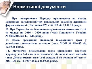 Нормативні документи
11. Про затвердження Порядку призначення на посаду
керівників загальноосвітніх навчальних закладів державної
форми власності (Постанова КМУ № 827 від 13.10.15 року).
12. Про Стратегію національно-патріотичного виховання дітей
та молоді на 2016 - 2020 роки (Указ Президента України
№ 580/2015 від 13.10.15 року).
13. Щодо організації діяльності інклюзивних груп у
дошкільних навчальних закладах (лист МОН № 1/9-487 від
12.10.15 року).
14. Методичні рекомендації щодо заповнення класного
журналу для 1-4 класів загальноосвітніх навчальних закладів
(лист Департаменту загальної середньої та дошкільної освіти
МОН № 2/2-14-1907-15 від 21.09.15 року).
 