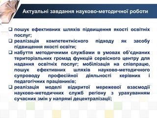 Актуальні завдання науково-методичної роботи
 пошук ефективних шляхів підвищення якості освітніх
послуг;
 реалізація компетентнісного підходу як засобу
підвищення якості освіти;
 набуття методичними службами в умовах об’єднаних
територіальних громад функцій сервісного центру для
надання освітніх послуг; мобілізація на співпрацю,
пошук ефективних шляхів науково-методичного
супроводу професійної діяльності керівних і
педагогічних працівників;
 реалізація моделі відкритої мережевої взаємодії
науково-методичних служб регіону з урахуванням
сучасних змін у напрямі децентралізації;
 