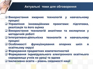 Актуальні теми для обговорення
 Використання хмарних технологій у навчальному
процесі
 Управління інноваційними проектами: підготовка,
реалізація та його оцінка
 Використання технологій аналітики та експертизи у
методичній роботі
 Інтегративно-діяльнісна технологія в навчальному
процесі
 Особливості функціонування опорних шкіл в
освітньому окрузі
 Формування предметних компетентностей
 Формування індивідуального електронного освітнього
середовища учнів на уроці та вдома
 Інклюзивна освіта – рівень свідомості нації
 