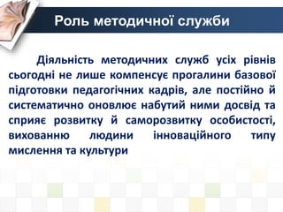 Діяльність методичних служб усіх рівнів
сьогодні не лише компенсує прогалини базової
підготовки педагогічних кадрів, але постійно й
систематично оновлює набутий ними досвід та
сприяє розвитку й саморозвитку особистості,
вихованню людини інноваційного типу
мислення та культури
Роль методичної служби
 