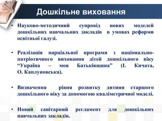Дошкільне виховання
• Науково-методичний супровід нових моделей
дошкільних навчальних закладів в умовах реформи
освітньої галузі.
• Реалізація парціальної програми з національно-
патріотичного виховання дітей дошкільного віку
“Україна – моя Батьківщина” (І. Кичата,
О. Каплуновська).
• Визначення рівня розвитку дитини старшого
дошкільного віку за допомогою кваліметричної моделі.
• Новий санітарний регламент для дошкільних
навчальних закладів.
 