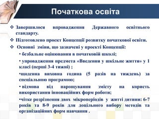 Початкова освіта
 Завершилося впровадження Державного освітнього
стандарту.
 Підготовлено проект Концепції розвитку початкової освіти.
 Основні зміни, що зазначені у проекті Концепції:
• безбальне оцінювання в початковій школі;
• упровадження предмета «Введення у шкільне життя» у 1
класі (перші 3-4 тижні) ;
•щоденна виховна година (5 разів на тиждень) за
спеціальною програмою;
• відмова від нарощування змісту на користь
використання інноваційних форм роботи;
•чітке розрізнення двох мікроперіодів у житті дитини: 6-7
років та 8-9 років для доцільного вибору методів та
організаційних форм навчання .
 