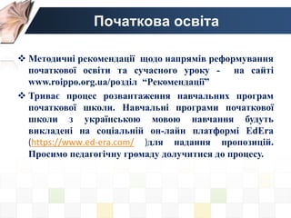 Початкова освіта
 Методичні рекомендації щодо напрямів реформування
початкової освіти та сучасного уроку - на сайті
www.roippo.org.ua/розділ “Рекомендації”
 Триває процес розвантаження навчальних програм
початкової школи. Навчальні програми початкової
школи з українською мовою навчання будуть
викладені на соціальній он-лайн платформі EdEra
(https://www.ed-era.com/ )для надання пропозицій.
Просимо педагогічну громаду долучитися до процесу.
 