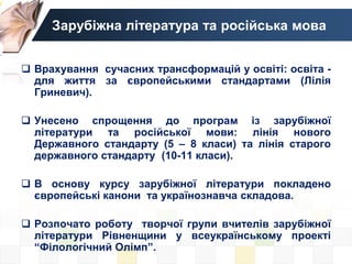 Зарубіжна література та російська мова
 Врахування сучасних трансформацій у освіті: освіта -
для життя за європейськими стандартами (Лілія
Гриневич).
 Унесено спрощення до програм із зарубіжної
літератури та російської мови: лінія нового
Державного стандарту (5 – 8 класи) та лінія старого
державного стандарту (10-11 класи).
 В основу курсу зарубіжної літератури покладено
європейські канони та українознавча складова.
 Розпочато роботу творчої групи вчителів зарубіжної
літератури Рівненщини у всеукраїнському проекті
“Філологічний Олімп”.
 