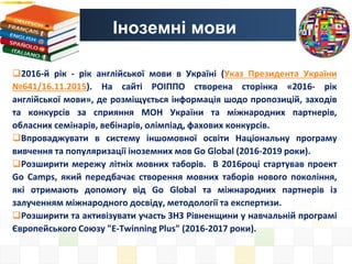 Іноземні мови
2016-й рік - рік англійської мови в Україні (Указ Президента України
№641/16.11.2015). На сайті РОІППО створена сторінка «2016- рік
англійської мови», де розміщується інформація шодо пропозицій, заходів
та конкурсів за сприяння МОН України та міжнародних партнерів,
обласних семінарів, вебінарів, олімпіад, фахових конкурсів.
Впроваджувати в систему іншомовної освіти Національну програму
вивчення та популяризації іноземних мов Go Global (2016-2019 роки).
Розширити мережу літніх мовних таборів. В 2016році стартував проект
Go Camps, який передбачає створення мовних таборів нового покоління,
які отримають допомогу від Go Global та міжнародних партнерів із
залученням міжнародного досвіду, методології та експертизи.
Розширити та активізувати участь ЗНЗ Рівненщини у навчальній програмі
Європейського Союзу "Е-Twinning Plus" (2016-2017 роки).
 