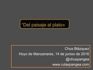 Chus Blázquez
Hoyo de Manzanares, 14 de junioo de 2016
@chuspangea
www.rutaspangea.com
“Del paisaje al plato»
 