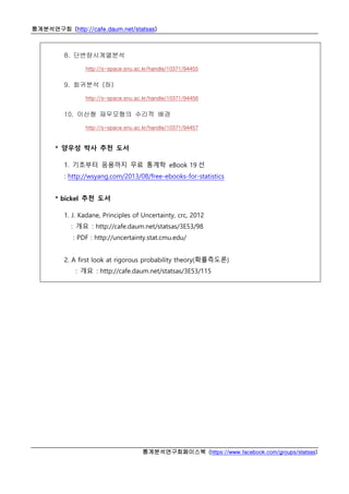 통계분석연구회 (http://cafe.daum.net/statsas)
통계분석연구회페이스북 (https://www.facebook.com/groups/statsas)
8. 단변량시계열분석
http://s-space.snu.ac.kr/handle/10371/94455
9. 회귀분석 (하)
http://s-space.snu.ac.kr/handle/10371/94456
10. 이산형 재무모형의 수리적 배경
http://s-space.snu.ac.kr/handle/10371/94457
* 양우성 박사 추천 도서
1. 기초부터 응용까지 무료 통계학 eBook 19 선
: http://wsyang.com/2013/08/free-ebooks-for-statistics
* bickel 추천 도서
1. J. Kadane, Principles of Uncertainty, crc, 2012
: 개요 : http://cafe.daum.net/statsas/3E53/98
: PDF : http://uncertainty.stat.cmu.edu/
2. A first look at rigorous probability theory(확률측도론)
: 개요 : http://cafe.daum.net/statsas/3E53/115
 