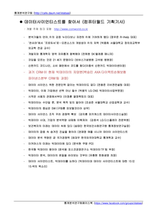 통계분석연구회 (http://cafe.daum.net/statsas)
통계분석연구회페이스북 (https://www.facebook.com/groups/statsas)
 데이터사이언티스트를 찾아서 (컴퓨터월드 기획기사)
: 개별 주제 링크 포함 http://www.comworld.co.kr
- 분석가들의 언어, R 의 강점 누리다보니 자연히 R 에 기여하게 됐다 (정우준 R-ihelp 대표)
- ‘컨슈머’에서 ‘프로듀서’로…오픈소스의 개방성이 R 의 저력 (박종희 서울대학교 정치외교학부
외교학 전공 교수)
- 개발자와 통계학자 영역 자유롭게 왕복해야 (전희원 SK 텔레콤 매니저)
- 코딩을 모르는 것은 21 세기 문맹이다 (보바스기념병원 고석범 병원장)
- 신한카드 코드나인, 소비 패턴에서 코드를 찾다(이종석 신한카드 빅데이터센터장)
- 과거 CRM 이 현재 빅데이터의 자양분(백승민 AXA 다이렉트손해보험
파이낸스본부 CRM 팀 과장)
- 데이터 사이언스 위한 전문인력 없이는 빅데이터도 없다 (전용준 리비젼컨설팅 대표)
- 빅데이터, 이제 기업에선 선택 아닌 필수 (박용익 LG CNS 빅데이터사업부문장)
- 시작은 사용자 관점에서부터 (이정훈 열정팩토리 대표)
- 빅데이터는 수단일 뿐, 분석 목적 잊지 말아야 (조성준 서울대학교 산업공학과 교수)
- 빅데이터의 중심은 SW (구태훈 피보탈코리아 상무)
- 데이터 사이언스 조직 꾸려 경쟁력 확보 (강지훈 피키캐스트 데이터사이언스실장)
- 빅데이터 시대, 기업의 분석역량 내재화 이뤄져야 (강호석 LG 디스플레이 전문위원)
- 보건복지의 미래는 데이터 속에 있다 (송태민 한국보건사회연구원 통계정보연구실장)
- 데이터의 잡음 속 숨겨진 진실을 찾아라 (권재명 애플 시니어 데이터 사이언티스트
- 데이터 분석 역량은 곧 국가경쟁력 (최대우 한국외국어대학교 통계학과 교수)
- 이커머스의 미래는 빅데이터에 있다 (문석현 쿠팡 PO)
- 한국형 빅데이터 찾아야 (윤석용 포스코경영연구소 빅데이터 TF 팀 부장)
- 빅데이터 분석, 데이터의 본질을 바라보는 것부터 (유충현 한화생명 차장)
- 데이터 사이언티스트, 빅데이터를 논하다 (빅데이터와 데이터 사이언티스트에 대한 15 인
15 색의 목소리)
 