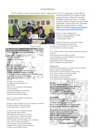 А сада Немања
На 30. конкурсу „Дани дечје поезије и прозе“, одржаном 10. 10. 2015. у Драгинцу, ученик Школе
Немања Грујичић VIII1 освојио је прву
награду за причу „Прича без наслова“.
Манифестација је протекла уз учешће
познатих писаца и песника за децу: Моша
Одаловића, Гордане Малетић, Љубомира
Ћорилића и Зорице Рајкове Лукић.
Прича се налази на http://www.os14oktobar-
draginac.edu.rs/dani-decje-poezije.html.
Пол Гоген
У свом атељеу, удишући мирисд са Сене,
Пол Гоген гледа у бело платно.
У платно на коме ће да наслика живот.
Али, где је живот?
Тамо где смо били
или овде, где смо сада?
Живот је тамо негде,
окружен огромним морима,
окружен голим женама.
Живот је само длака у њиховој коси,
само брадавица на њиховим дојкама.
То је говор додира, говор топлоте њихових тела,
то је говор без речи, без метафора,
то је говор оног најбољег у нама.
Да, живот је на Тахитију.
А у Француској би живот био:
купити боје,
срести се са купцима на Монпарнасу,
платити кирију,
слушати критичаре док нападају,
ућуткивати плачљиву децу,
смирити незадовољну супругу.
Много је лакше побећи од стварности
него живети у њој.
Колико је само сликара хтело да одговори на питање!?
Колико песника, колико научника,
колико филозофа... колико људи!?
А тебе, Гогене, не занимају одговори.
Тебе занимају само питања.
Сва сећања си утиснуо на то платно.
све оно што ћеш у старости памтити.
Савршенство које не зна да је такво.
Свет без тајни, свет без мржње, свет без брига.
Свет који си сматрао заосталим,
а онда схватио да је најплеменитији.
Савршенство се крије у једноставности,
у ономе што је човеку блиско.
Зато је за тебе она жврљотина
настала у песку пацифичког острва
лепша и од Рембрантових
и од Монеових слика.
Лепота је била тамо где је ниси тражио.
У оној девојци која бере воће,
која није чула ни за корсете, ни за салоне,
ни за скупоцене хаљине и шешире.
За ту девојку, чији је струк завијен скромним парчетом
тканине,
твоје пријатељице из Париза ће рећи
да је дивљакуша, да је бестидница, да нема манира.
Ти ћеш остати при своме,
сматрајући да само та примитивност
може да објасни суштину живота.
Одакле смо?
Из неких далеких предела, са неких високих планина.
Тамо се више не можемо вратити.
Тамо светлост наших бакљи не може стићи.
То је земља у којој људи више не живе.
То је земља где живе наше приче,
наши корени, наше успомене.
То је земља коју не можемо заборавити.
Ко смо?
Најтања жица на гитари.
Она која најлепше звучи, а увек прва пукне.
Ми смо бића која мисле да су стене,
а увек прва заплачу.
Ми смо перо које најбоље пише,
а увек му мастило најбрже исцури.
Куда идемо?
Идемо до наших предака,
идемо до звезда које се неће угасити,
до извора који неће пресушити.
идемо тамо куда ће нас наша душа водити,
путевима којим нико пре нас није ишао.
*
Он оставља последњу тачку на слици.
Окреће главу и гледа обалу Сене.
Осмех се види на његовом брку
о он на небну над Паризом
види дрвене лађе тахићанских ловаца
које долазе са великих мора.
Немања Грујичић VIII1
 