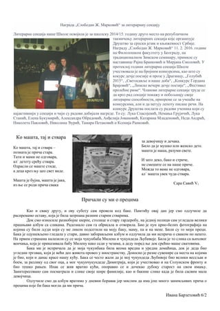 Награда „Слободан Ж. Марковић“ за литерарниу секцију
Литерарна секција наше Школе освојила је за школску 2014/15. годину друго место на републичком
такмичењу литерарних секција које организује
Друштво за српски језик и књижевност Србије.
Награду „Слободан Ж. Марковић“ 11. 2. 2016. године
на Филолошком факултету у Београду, на
традиционалном Зимском семинару, примиле су
наставнице Рајна Бранковић и Мирјана Смоловић. У
протеклој години литерарна секција Школе
учествовала је на бројним конкурсима, као што су
кокурс дечје поезије и прозе у Драгинцу, „Голубић
2015“, „Светосавље и наше доба“, „Конкурс Гордана
Брајовић“, „Лимске вечери дечје поезије“, „Фестивал
пролећне риме“. Чланови литерарне секције труде се
да кроз рад секције покажу и побољшају своје
литерарне способности, припреме се за учешће на
конкурсима, али и да негују лепоту писане речи. На
конкурс Друштва послати су радови ученика који су
најактивнији у секцији и чији су радови добијали нагреде. То су: Лука Спасојевић, Немања Грујичић, Лука
Станић, Елена Букумирић, Александра Обрадовић, Анђелија Јовановић, Катарина Младеновић, Неда Андрић,
Николета Павловић, Николина Ђурић, Тамара Петаковић и Ксенија Ранковић.
Ко машта, тај и ствара
Ко машта, тај и ствара –
позната је прича стара.
Тати и мами не одговара,
ал` детету срећу ствара.
Одрасли се маште стиде,
а деца кроз њу цео свет виде.
Машта је бујна, машта је јака,
из ње се роди прича свака
за девојчицу и дечака.
Било да је мушко или женско дете.
машта је наша, разуми свете.
И зато деко, бако и стриче,
не смешите се на наше приче.
Можда то вама не одговара,
ал` машта увек чуда ствара.
Сара Савић V1
Причали су ми о прецима
Као и сваку другу, и ову суботу сам провела код баке. Памтићу овај дан јер смо одлучиле да
распремамо оставу, која је била затрпана разним старим стварима.
Док смо износиле разнобојне шерпе, столице и стару гардеробу, на једној полици сам угледала велики
прашњави албум са сликама. Радознало сам га обрисала и отворила. Био је пун црно-белих фотографија на
којима су били људи који су ме ликом подсетили на моју баку, маму, па и на мене. Били су то моји преци.
Бака је одушевљено гледала у стари, давно заборављени албум и одлучила да ми исприча о сваком по нешто.
На првим странама налазили су се моја чукунбаба Милена и чукундеда Љубивоје. Била је то слика са њиховог
венчања, која је приказивала бабу Милену како седи у чезама, а деду поред ње док срећно маше сватовима.
Бака ми је испричала да је моја чукунбака била веома вредна и уредна домаћица, док је деда био
угледни трговац, који је већи део живота провео у иностранству. Доносио је разне сувенире са места на којима
је био, који и данас красе нашу кућу. Бака се често жали да је мој чукундеда Љубивоје био велики весељак и
боем, за разлику од свог оца, а мог чукунчукундеде Димитрија, који је учествовао и на Солунском фронту и
био тешко рањен. Ипак се жив вратио кући, опоравио се и дочекао дубоку старост на свом имању.
Заинтересовано сам посматрала и слике своје шире фамилије, као и бакине слике када је била сасвим мала
девојчица.
Одлучиле смо да албум вратимо у дневни боравак јер мислим да има још много занимљивих прича о
прецима које би бака могла да ми прича.
Ивана Барзетовић 6/2
 