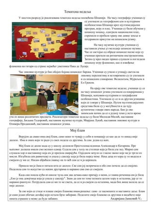 Тематска недеља
У шестом разреду је реализована тематска недеља посвећена Шпанији. На часу географије ученици су
се упознали са географским али и културним
особеностима Шпаније кроз мултимедијални
програм, игру и плес. Ученици су били обучени у
шпанску ношњу, одиграли национални плес,
спремили и пробали храну ове дивне земље и
поздравили присутне на шпанском језику.
На часу музичке културе ученици су
наставили учење уз мелодије шпанске музике.
Час се састојао од обраде шпанске песме које су
ученици пратили на ритмичким инструментима.
Затим су кроз видео приказ слушали и погледали
шпанску игру фламенко, као и извођење
фламенка на гитари од стране нејвећег уметника Пака де Лусије.
Час ликовне културе је био обојен бојама шпанског барока. Ученици су учили о утицају светла на
ликовну перспективу и истовремено су се упознали
и са шпанским сликарима: Веласкезом, Муриљом и
Ел Греком.
На крају ове тематске недеље, ученици су се
на часу шпанског језика упознали са покрајинама у
Шпанији, њиховим културним и географским
особеностима. Упознали су се и са другим језицима
који се говоре у Шпанији. Путем мултимедијалних
средстава били су у могућности и да чују
аутентичне говоре ових народа. Био је ово
занимљив начин да се о једној теми у исто време
учи из више различитих предмета. Реализатори тематске недеље су били Милосав Милић, наставник
географије, Биљана Тодоровић, наставник музичке културе, Мирјана Лукић, наставник ликовне културе и
Оливера Продановић, наставник шпанског језика.
Мој блам
Верујем да свако има свој блам, само неки то чувају у себи и понашају се као да се то никад није
десило. Има и оних који то радо уз смех поделе са другима. Ја сам једна од њих.
Мој блам се десио када су у школу долазили Престолонаследници Александар и Катарина. Пре
њиховог доласка имали смо велики одмор. Седела сам у холу на столици која је била уза зид. Мирно сам
слушала хор и наставницу која их је пратила свирајући. Одједном зачуло се гласно звоно које ме је тргло из
мисли. Изгубила сам равнотежу и упала у саксију која је била поред мене. Нека деца из хора су то видела и
смејали су ми се. Нисам обраћала пажњу на то већ сам се и ја церекала.
Пришла ми је Јана и питала шта се десило. Све сам јој испричала и обе смо почеле да се смејемо.
Поделила сам то искуство са неким другарима и наравно сви смо се смејали.
Када сам пошла кући из школе чула сам два дечака како причају о мени, а главна реченица им је била
,,Ено је она девојчица која је упала у саксију". Знам да сам по томе позната целом хору и осталима, јер се то
наравно рашчуло. Потрудила сам се ми то не смета, да се и ја смејем са осталима, мада бих више волела да се
није десило.
За све који се стиде и плаше својих бламова имам решење: само се насмешите и наставите даље. Блам
је само један обичан догађај који остали брзо забораве. Поделите своје бламове са другима и видећете није
ништа страшно а може да буде забавно. Андријана Јанковић V3
 