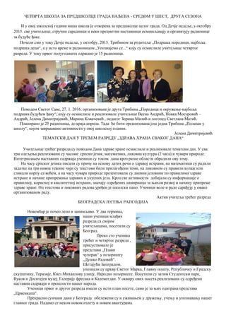 ЧЕТВРТА ШКОЛА ЗА ПРЕДШКОЛЦЕ ГРАДА ВАЉЕВА - СРЕДОМ У ШЕСТ, ДРУГА СЕЗОНА
И у овој школској години наша школа је отворена за предшколце целог града. Од Дечје недеље, у октобру
2015. све учитељице, стручни сарадници и неки предметни наставници осмишљавају и организују радионице
за будуће ђаке.
Почели смо у току Дечје недеље, у октобру, 2015. Трибином за родитеље „Подршка породици, најбоља
подршка деци“, а у исто време и радионицом „Упознајемо се...“ коју су осмислиле учитељице четвртог
разреда. У току првог полугодишта одржано је 15 радионица.
Поводом Светог Саве, 27. 1. 2016. организована је друга Трибина „Породица и окружење-најбоља
подршка будућем ђаку“, коју су осмислиле и реализовале учитељице Весна Андрић, Новка Мосуровић –
Андрић, Јелена Димитријевић, Марина Ковачевић , педагог Зорица Милић и логопед Светлана Матић.
Планирано је 25 радионица, до краја априла. Тада ће бити организована још једна Трибина „Полазак у
школу“, којом завршавамо активности у овој школској години.
Јелена Димитријевић
ТЕМАТСКИ ДАН У ТРЕЋЕМ РАЗРЕДУ „ЗДРАВА ХРАНА СВАКОГ ДАНА“
Учитељице трећег разреда су поводом Дана здраве хране осмислиле и реализовале тематски дан. У сва
три одељења реализовани су часови: српски језик, математика, ликовна култура (2 часа) и чувари природе.
Интегрисањем наставних садржаја ученици су током дана кроз разне области обрадили ову тему.
На часу српског језика писали су причу на основу датих речи о здравој исхрани, на математици су радили
задатке на три нивоа тежине чији су текстови били прилагођени теми, на ликовном су правили колаж или
сликали корпу са воћем, а на часу чувара природе презентовали су дневни јеловник по правилима здраве
исхране и начине припремања здравих и укусних јела. Кроз све активности добијали су информације о
правилној, корисној и квалитетној исхрани, значају одређених намирница за њихов развој и начину припреме
здраве хране. Од текстова и ликовних радова уређен је школски пано. Ученици воле и радо сарађују у овако
организованом раду.
Актив учитеља трећег разреда
БЕОГРАДСКА ЈЕСЕЊА РАПСОДИЈА
Новембар је почео лепо и занимљиво. У два термина,
наши ученици млађих
разреда са својим
учитељицама, посетили су
Београд.
Преко сто ученика
трећег и четвртог разреда ,
присуствовало је
представи „Плави
чуперак“ у позоришту
„Душко Радовић“.
Шетајући Београдом,
упознали су цркву Светог Марка, Главну пошту, Републичку и Градску
скупштину, Теразије, Кнез Михаилову улицу, Народно позориште. Посетили су затим Студентски парк,
Вуков и Доситејев музеј, Галерију фресака и Калемегдан. У оквиру ових посета реализовани су одређени
наставни садржаји о прошлости нашег народа.
Ученици првог и другог разреда имали су исти план посете, само је за њих одиграна представа
„Црвенкапа“.
Прекрасни сунчани дани у Београду обележени су и уживањем у дружењу, учењу и упознавању нашег
главног града. Надамо се неком новом излету и новим авантурама.
 