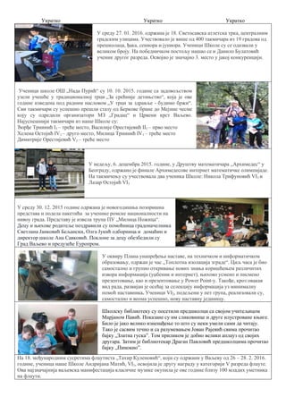 Укратко Укратко Укратко
У среду 27. 01. 2016. одржана је 18. Светосавска атлетска трка, централним
градским улицама. Учествовало је више од 400 такмичара из 19 градова од
прешколаца, ђака, сениора и јуниора. Ученици Школе су се одазвали у
великом броју. На победничком постољу нашао се и Данило Булатовић
ученик другог разреда. Освојио је значајно 3. место у јакој конкуренцији.
Ученици школе ОШ „Нада Пурић“ су 10. 10. 2015. године са задовољством
узели учешће у традиционалној трци „За срећније детињство“, која је ове
године изведена под радним насловом „У трци за здравље - будимо бржи“.
Сви такмичари су успешно прешли стазу од Беркове бране до Мејине чесме
коју су одредили организатори МЗ „Градац“ и Црвени крст Ваљево.
Најуспешнији такмичари из наше Школе су:
Ђорђе Трнинић I3 – треће место, Василије Орестијевић II1 – прво место
Хелена Остојић IV1 – друго место, Милица Трнинић IV1 – треће место
Димитрије Орестијевић V2 – треће место
У недељу, 6. децембра 2015. године, у Друштву математичара „Архимедес“ у
Београду, одржано је финале Архимедесове интернет математичке олимпијаде.
На такмичењу су учествовала два ученика Школе: Никола Трифуновић VI3 и
Лазар Остојић VI3
У среду 30. 12. 2015 године одржана је новогодишња позоришна
представа и подела пакетића за ученике ромске националности на
нивоу града. Представу је извела трупа ПУ „Милица Ножица“.
Децу и њихове родитеље поздравили су помоћница градоначелника
Светлана Јанковић Бељански, Олга Јукић одборница и домаћин и
директор школе Ана Савковић. Поклоне за децу обезбедили су
Град Ваљево и предузеће Еуропром.
У оквиру Плана унапређења наставе, на техничком и информатичком
образовању, одржан је час „Топлотна изолација зграде“. Циљ часа је био
самостално и групно откривање нових знања коришћењем различитих
извора информација (уџбеник и интернет), њихово усмено и писмено
презентовање, као и презентовање у Power Point-у. Такође, кроз овакав
вид рада, развијан је осећај за селекцију информација уз минималну
помоћ наставника. Ученици VI2, подељени у пет група, реализовали су,
самостално и веома успешно, нову наставну јединицу.
Школску библиотеку су посетили предшколци са својом учитељицом
Марјаном Павић. Показане су им сликовнице и друге илустроване књиге.
Било је јако велико изненађење то што су неки умели сами да читају.
Тако је сасвим течно и са разумевањем Јован Рајевић свима прочитао
бајку „Златна гуска”. Том приликом је добио велики аплауз од својих
другара. Затим је библиотекар Драган Павловић предшколцима прочитао
бајку „Пинокио”.
На 18. међународним сусретима флаутиста „Тахир Куленовић“, који су одржани у Ваљеву од 26 – 28. 2. 2016.
године, ученица наше Школе Андријана Матић, VI3, освојила је другу награду у категорији V разреда флауте.
Ова најзначајнија ваљевска манифестација класичне музике окупила је ове године близу 100 младих уметника
на флаути.
 