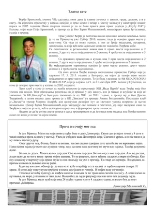 Златне кате
Ђорђе Бранковић, ученик VII3 одељења, ових дана је главна личност у школи, граду, држави, а и у
свету. На светском првенству у катама освојио је прво место ( пехар и златну медаљу) у категорији плавог
појаса за 2002. годиште. Овим спортом пеочео је да се бави првога дана првог разреда у „Клубу 014“ у
Ваљеву, који води Пеђа Бранковић, а тренер му је био Зоран Милашиновић, вишеструки првак Југославије,
судија и тренер.
Прве успехе Ђорђе је постигао након неколико месеци вежбања. Било
је то на Првенству уже Србије 2010. године, када је освојио друго место у
ката-тиму. Од тада се нижу успеси, а они се броје медаљама, пехаримa,
дипломама, за које већ нема довољно места по зидовима Ђорђеве собе.
Са општинског и регионалног нивоа има 6 првих места појединачно и 2
екипно, 5 других места појединачно и 2 екипно, 4 трећа места појединачно и 5
екипно.
Са државних првенстава и купова има 3 прва места појединачно и 2
екипно, 2 друга места појединачно, 1 треће место појединачно и 2 екипно.
На међународним турнирима освојио је прво место екипно, друго место
екипно и 2 трећа места појединачно.
Од свих успеха Ђорђе издваја овогодишње првенство Србије које је
одржано 17. 5. 2015. године у Београду, на којем је освоји прво место
појединачно и прво место екипно. То је била улазница за 8th SKDUN KOHAI
WORLD CUP, који је одржан од 9. до 11. октобра 2015. године у Суботици, на
коме је освојио прво место у катама за 2002. годиште.
Први клуб у коме је почео да вежба користио је просторије ОШ „Нада Пурић“ када Ђорђе није био
ученик ове школе. Због пресељења родитеља он је прешао у ову школу, али је мењао и клубове за које се
такмичио. За КК„Киндер“ из Београда такмичио се од 2011. до 2013. године, а тренер му је био Драган
Тодоровић, а затим годину дана провео је у КК „Зансхин“ уз тренера Јована Богдановића. Последњи клуб
је „Звезда“ и тренер Марина Андрић, али целокупан развојни пут до светског успеха испратио је његов
незамењиви тренер Зоран Милашиновић, који заслужује све похвале и честитке, јер није заслужан само за
Ђорђеве спортске успехе, већ и целокупно одрастање и формирење зреле личности.
Надамо се да ће се ова листа успеха и даље проширивати и да ће свака нова медаља код Ђорђа мамити
осмех по коме је познат и којим плени.
Прича из очију мог пса
Ја сам Мрвица. Мали пас који живи у кући баке и деке Димитрија. Сваки дан устајем тачно у 8 сати и
чекам испред врата да идем у шетњу. Увек се узбудим када Димитрије дође. Скачем и урлам, а он ме мази и ја
му лижем меснату руку.
Овог другог пса, Флока, баш и не волим, па смо стално одвојени зато што би ме он вероватно појео.
Нама псима лајање је исто као људима говор, тако да нама наш разговор не звучи као лајање. Такође разумемо
људе.
Волим да једем. Много волим да једем. Све волим да једем. Битно ми је само да једем. Али не растем,
људи кажу да не могу више према мојим шапама. То не разумем, као и већину људских ствари и обичаја. Као
ону коцкасту стварчицу која прави звуке и они стављају на ухо и причају. Та ствар ме нервира. Покушавам да
причам са њом са даљине али не ради.
Један од њихових обичаја је да излазе из куће и враћају се са кесама и торбама пуним ствари. И
хране. И мени дају неке укусне грумене и коске које једем из чиније. И пијем воду из чиније.
Понекад ме ноћу пуштају да изађем напоље и ваљам се по трави или скачем по снегу. А лети идемо на
путовања, на море, у планине и тако даље. Волео бих да људи разумеју псе као што пси разумеју људе.
Ја сам Мрвица, мали псић који има 24 псеће године илити 4 људске године, и желео бих да опет
причамо. Довиђења.
Димитрије Милошевић V3
 