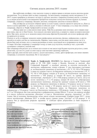 Свечана додела диплома 2015. године
Два најбитнија догађаја у току школске године су пријем првака и свечана додела диплома малим
матурантима. То су велики дани за сваку генерацију. За овогодишњу генерацију малих матураната 23. 6.
2015. године приређена је свечаност на којој су уручене дипломе о завршеној основној школи, а ученици
су са својим родитељима и наставницима пропратили осмесима и аплаузом носиоце награда за ученика
генерације, спортисту генерације, Вукових диплома, специјалних диплома и похвала Школе.
Овај догађај као да потпуно избрише време од осам година, односно премости тренутак од „Како су
мали и слатки првачићи“ до „Како су велики и озбиљни људи“. У име генерације, а и у своје име ученика
генерације, обратио се Ђорђе Трифуновић и истакао следеће:
„Можда први пут у овој школи имам трему. Рађе бих ја решавао неки интеграл, него говорио овде
пред вама, није ми то баш блиско. Али понесен сам овим тренутком, и напросто, морам да кажем неколико
речи. Пре свега, желим да се захвалим својој учитељици Драгани Кузмановић, али остале професоре нећу
поздрављати по имену.
Очекује се да ћу се највише захвалити мојим професорима математике, физике, информатике, и других
предмета из којих сам био на такмичењима. Наравно, хвала њима, али још више хвала онима где се и
нисам баш увек истицао, што су имали разумевања за мене, подстицали ме и подржавали на овом путу.
Уствари: бити ђак генерације у генерацији за коју се каже да је изузетна, посебна је част, а још већа
одговорност говорити у њихово име.
Ова генерација има разлога да се поноси што излази из ове школе која бележи изузетне резултате у свим
областима, а ја сам ето, један од оних који је само наставио традицију најбољих.
Драги другари, вама желим пуно успеха у даљем школовању, а вама, драги професори, што више оваквих
генерација, и успешних појединаца. Ви то заслужујете.“
Ђорђе Д. Трифуновић, 2014/2015. Син Драгана и Славице Трифуновић
рођен је 20. VIII 2000. године у Ваљеву. Носилац је дипломе „Вук
Стефановић Караџић“ и посебних диплома за изузетна постигнућа из
математике, информатике, хемије и физике. У току школовања учествовао
је: на Општинском такмичењу из математике, у IV, V, VI, VII и VIII разреду
и сваки пут освојио I место; на Окружном такмичењу из математике у IV, V,
VI, VII и VIII разреду освојио је II место; на Републичком такмичењу из
математике у VIII разреду је освојио III место; на турниру Друштва
математичара „Архимедес“ у IV и VIII разреду освојио је I место, док је на
истом такмичењу у V и VI разреду освојио III место. На међународном
математичком такмичењу „Кенгур без граница“ освојио је III место у VIII
разреду; на Окружном такмичењу из физике у VI разреду заузео је I место;
на такмичењу из хемије у VII разреду заузео је I место на Општинском
нивоу, II место на Окружном нивоу; на Окружном такмичењу из
информатике у VII разреду I место, на Општинском такмичењу у VIII разреду, такође I место. У периоду
од V до VIII разреда, био члан математичке и информатичке секције Школе. У истом том периоду похађао
је и школу љубитеља математике „Интеграл“ и члан је Математичког друштва „Архимедес“ од 2011.
године. Био је полазник Архимедесове летње школе младих математичара „Сребрно језеро 2011“, летње
школе математичара „Ивањица 2015“ и похађа школу страних језика „Англија“ од VII разреда. У VI
разреду био је председник разредне заједнице. У слободно време рекреативно се бави скијањем и
кошарком.
Знаци
Ставите испред и иза моје песме
по један наводник.
Јер сам и ја песник
под знацима навода.
Ставите, затим, један зарез,
да би сте још више набројали
моје глупости. .
Апострофима ми одузимајте слова,
заградама ми заробите мисли,
цртицама делите моје речи,
иза црта објашњавајте мој стил,
упитником означавајте моје строфе,
узвичником ме критикујте ...
На крају свега тога,
једна тачка
биће довољна.
Немања Грујичић
 