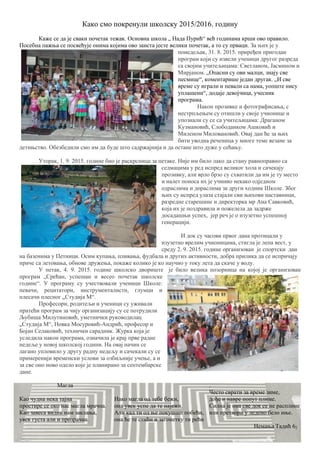 Како смо покренули школску 2015/2016. годину
Каже се да је сваки почетак тежак. Основна школа „ Нада Пурић“ већ годинама крши ово правило.
Посебна пажња се посвећује онима којима ово заиста јесте велики почетак, а то су прваци. За њих је у
понедељак, 31. 8. 2015. приређен пригодан
програм који су извели ученици другог разреда
са својим учитељицама: Светланом, Јасмином и
Мирјаном. „Опaсни су ови малци, знају све
песмице“, коментарише један другак. „И све
време су играли и певали са нама, уопште нису
уплашени“, додаје девојчица, учесник
програма.
Након прозивке и фотографисања, с
нестрпљењем су отишли у своје учионице и
упознали су се са учитељицама: Драганом
Кузмановић, Слободанком Ашковић и
Миленом Миловановић. Овај дан ће за њих
бити уводна реченица у многе теме везане за
детињство. Обезбедили смо им да буде што садржајнија и да остане што дуже у сећању.
Уторак, 1. 9. 2015. године био је раскрсница за петаке. Није им било лако да стану равноправно са
седмацима у ред испред великог хола и сачекају
прозивку, али врло брзо су схватили да им је ту место
и налет поноса их је учинио некако одједном
одраслима и дораслима за други ходник Школе. Због
њих су испред улаза стајали сви њихови наставници,
разредне старешине и директорка мр Ана Савковић,
која их је поздравила и пожелела да задрже
досадашњи успех, јер реч је о изузетно успешној
генерацији.
И док су часови првог дана протицали у
изузетно врелим учионицама, стигла је лепа вест, у
среду 2. 9. 2015. године организован је спортски дан
на базенима у Петници. Осим купања, пливања, фудбала и других активности, добра прилика да се испричају
приче са летовања, обнове дружења, покаже колико је ко научио у току лета да скаче у воду.
У петак, 4. 9. 2015. године школско двориште је било велика позорница на којој је организован
програм „Срећан, успешан и весео почетак школске
године“. У програму су учествовали ученици Школе:
певачи, рецитатори, инструменталисти, глумци и
плесачи плесног „Студија М“.
Професори, родитељи и ученици су уживали
пратећи програм за чију организацију су се потрудили
Љубиша Милутиновић, уметнички руководилац
„Студија М“, Новка Мосуровић-Андрић, професор и
Бојан Селаковић, технички сарадник. Журка која је
уследила након програма, означила је крај прве радне
недеље у новој школској години. На овај начин се
лагано упловило у другу радну недељу и сачекали су се
примеренији временски услови за озбиљније учење, а и
за све оно ново одело које је планирано за септембарске
дане.
Магла
Као чудна нека тајна
простире се око нас магла мрачна.
Као завеса видик нам заклања,
увек густа али и прозрачна.
Иако магла од тебе бежи,
она увек успе да те најежи.
Али кад ти од ње покушаш побећи,
она ће те стићи и загонетку ти рећи
.
Често сврати за време зиме,
дође и навре попут плиме.
Силна је она све док се не расплине
или претвори у ледено бело иње.
Немања Тадић 62
 