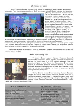26. Пикин фестивал
У недељу, 20. септембра, ми, луткари Школе, заједно са директорком Аном Савковић, Креативном
радионицом Уна и Основном школом „Сестре Илић“ отпутовали смо на 26. Пикин фестивал који се одржава
у Велењу. У поподневним сатима сместили
смо се у Младински хотел у Велењу. Тај дан
протекао је у одмору, вечери, шетњи и
упознавању овог малог и познатог места,
који има око 25 000 становника. Веома чист,
уредан градић, љубазни домаћини и мир,
тишина и пусте улице су уједно први и лепи
утисци ове мале екипе Школе. Другог дана
боравка у Велењу провели смо „радно“ - два
пута смо извели представу на позорници
фестивала. Прво извођење је било у 11, а
друго у 18 часова. Између смо слободно
време провели у прелепом простору на
језеру, који садржи различите четврти: кварт
радионица, луткарска, ликовна, књижевна,
музејска, филмска четврт, као и едукативне
моделе кућица: продавнице, банке, дома здравља, млекаре, полиције, ватрогасног дома и других, у којима су
представљене разне занимљивости које су љубазни волонтери са задовољством објашњавали
заинтересованима. Наши ученици - луткари су део слободног времена искористили и да оду до тржног центра,
где су пазарили повољне поклоне за породицу и пријатеље. Општи утисак свих нас је да смо провели три лепа
дана у дружењу, пријатном окружењу и љубазним Словенцима.
Велико им хвала на гостопримству и надам се да смо им се одужили на прави начин - представом која
руши све језичке баријере.
Хвала, поклони су лепи
У оквиру Дечије недеље Светлана Бељански Јанковић,
помоћница Градоначелника и члан Друштва за церебралну парализу је
посетила ОШ „Нада Пурић“ 7. 10. 2015. године у двострукој улози. Као
представник Града и члан Одбора за обележавање Дечије недеље
предала је дидактички материјал ученицима Одељења са посебним
потребама. Овакви поклони од стране Одбора за обележавање Дечије
недеље су постали традиција, јер их њихови представници уручују
нашим ученицима сваке године.
Испред Друштва за церебралну парализу Светлана Бељански
Јанковић поклонила је 40 пакетића школског прибора деци која су
слабијег материјалног стања. Новац су чланови Друштва скупили током
„Тешњарских вечери“ продајом својих рукотворина. Ову акцију су поред
Друштва својом донацијом помогли и хуманитарно удружење „Анђели
чувари“, као и књижара „Подгорина-Тима“.
Све се може кад се хоће
Кад бисмо хтели, све бисмо могли,
уз нашу јаку вољу
и други би нам помогли.
Кад бисмо хтели на крај света,
кад бисмо хтели до великих река,
кад бисмо хтели у дубока мора,
до високих планина и далеких гора.
И до многих других места, сами или не,
ми бисмо стигли било где.
И проблеми и неслане шале,
и бриге наше велике и мале
све би нестале
уз наше другаре.
Невена Маринковић V1
 