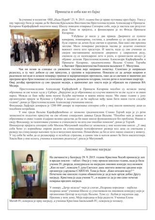 Принцеза и соба као из бајке
За ученике и колектив ОШ „Нада Пурић“ 23. 9. 2015. године био је право путовање кроз бајку. Увод у
ову чаролију била је најава да ће Њихова Краљевска Височанства Престолонаследник Александар и Принцеза
Катарина Карађорђевић посетити нашу Школу поводом отварања Сензорне собе, која је настала као резултат
рада Тима за пројекте, а финансирана је из Фонда Принцезе
Катарине.
Узбуђење је ишло у два правца. Двориште се пунило
камерама, новинарима, гостима, а домаћини су се трудили да све
буде спремо да дочек буде свечан и срдачан, баш како ова прилика
захтева. Мало померање распореда часова је додатно означило
важност онога што предстоји. И заиста, када су сви ученици са
својим наставницима испунили двориште у савршеном реду,
сменили су се календарски лето и јесен, а громогласни аплауз је
објавио долазак Престолонаследника Александра Карђорђевића и
Принцезе Катарине, градоначелника Ваљева Станка Терзића
и Његовог Преосвештенства Епископа ваљевског Г. Милутина.
Чак ни позив за сликање са увеженим гостима није направио пометњу. Спонтано је направљен
редослед, а ту част добили су сви присутни, у групама и појединачно. Показало се да дечији искрени и
радознали погледи и осмеси померају границе и најпрецизнијих протокола, тако да се свечани и званични део
програма врло брзо помешао са спонтаним дружењем, разменом поздрава, топлих речи и позитивне енергије.
Овај догађај пропратили су сви градски медији, а преносимо део текста који је објављен на страници ВА
Медија.
Престолонаследник Александар Карђорђевић и Принцеза Катарина посебно су истакли значај
обрзовања за све младе људе у Србији. „Верујемо да је образовање од кључне важности за све људе и за сваки
народ. Можда се баш међу вама налазе будући научници и важна имена науке. Ми сваке године у јуну
организујемо пријем за Вуковце у Србији и надамо се да ће најбољи међу вама бити наши гости следеће
године“, рекао је Престолонаследник Александар ученицима школе.
Фондација Лајфлајн донирала је 1200 000 динара за опремање сензорне собе у овој школи намењену деци са
посебним потребама.
У име града Ваљева Карађорђевићима се захвалио градоначелник Станко Терзић који је уз речи
захвалности подсетио присутне на све облике социјалних давања Града Ваљева. "Посебно нам је важно и
образовање и сваке године издајамо велика средства да би наше школе функционисале без проблема. Имамо и
своју Фондацију за талентоване ученике и стипендисте на шта смо посебно поносни", рекао је Терзић.
Иницијатор пројекта сензорне собе Милена Матуновић посебно се захвалила у име колектива школе. „У овој
соби ћемо уз коришћење опреме радити на стимулацији психофизичког развоја код деце са сметњама у
развоју на стимулацији њихових чула и визуелних вештина. Помагаћемо да би се што лакше снашли у животу.
У тој соби ће моћи да се релаксирају и ослободе страхова, а самим тим и њихов живот ће бити квалитетнији.
Хвала Вам у име колега, ученика и њихових родитеља“, рекла је Матуновић.
Ликовне награде
На свечаности у Београду 29. 9. 2015. године Кристина Ћосић примила је леп
и вредан поклон – таблет. Она је у току прошле школске године, када је била
ученик IV1 разреда, конкурисала на наградни ликовни конкурс под називом
„Кап по кап“, поводом 5. јуна Светског дана заштите животне средине који
организује удружење CARITAS. Тема је била: „Како штедим воду? “
Почетком ове школске године обавештена је да је њен цртеж добио Другу
награду. Кристина је сада ученик V1, и надамо се да је ово само почетак
освајања вредних награда.
У оквиру ,,Дечје недеље“ чији је слоган „Подршка породици – најбоља
подршка деци“ ученици Школе су учествовали на ликовном конкурсу који је
организовао Центар за културу Ваљево. Теме су: Љубав је најлепши дар,
Празник у мом дому, Моја породица и Боје радости. Ученица Елена
Матић IV3 освојила је прву награду, а ученица Кристина Јаковљевић IV2 освојила је похвалу.
 