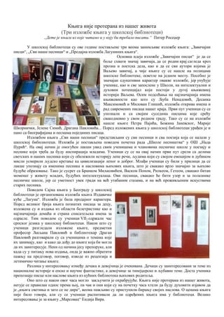 Књига није протерана из нашег живота
(Три изложбе књига у школској библиотеци)
„Дете је књига из које читамо и у коју би требало писати.“ Питер Росеџер
У школској библиотеци су ове године постављене три веома занимљиве изложбe књига: „Завичајни
писци“, „Сви наши песници“ и „Продајна изложба Лагуниних књига“.
Основна идеја изложбе „Завичајни писци“ је да се
боље схвати значај завичаја, да се родни крај сагледа кроз
прозна и поетска дела, као и да се сви аутори којима је
Ваљево завичај, а чије књиге су се нашле на полицама
школске библиотеке, осветле на једном месту. Посебно је
значајан едукативни карактер овакве изложбе, јер упућује
ученике, као и све запослене у Школи, на интелектуални и
духовни потенцијал који постоји у дугој књижевној
историји Ваљева. Осим подсећања на најзначајнија имена
књижевности као што су Љуба Ненадовић, Десанка
Максимовић и Милован Глишић, изложба открива имена и
рад савремених писаца нашег краја. Први пут ученици су се
упознали и са својим суседима писцима које срећу
свакодневно у свом родном граду. Тако су се на изложби
нашле књиге Петра Пајића, Божина Јаневског, Марије
Шкорнички, Јелене Симић, Драгана Павловића... Поред изложених књига у школској библиотеци урађен је и
пано са биографијама и песмама појединих писаца.
Изложбом књига „Сви наши песници“ представљани су сви песници и сва поезија која се налази у
школској бибнлиотеци. Изложба је постављена поводом почетка рада „Школе песништва“ у ОШ „Нада
Пурић“. На овај начин је омогућен лакши увид свим ученицима и члановима песничке школе у поезију и
песнике који треба да буду инспирација младима. Ученици су се на овај начин први пут срели са делима
светских и наших песника који су обележили историју лепе речи, људима који су својом емоцијом и дубином
мисли усмерили људско кретање ка цивилизацији лепог и доброг. Млађи ученици су били у прилици да се
лакше упознају са именима песника и насловима њихових књига, што је свакако врло значајно за њихово
будуће образовање. Тако је сусрет са Бранком Миљковићем, Васком Попом, Рилкеом, Гетеом, свакако битан
моменат у животу младих, будућих интелектуалаца. Ови песници, свакако ће бити узор и за полазнике
песничке школе, јер се уметност увек гради на већ утабаним стазама, и на већ проживљеним искуствима
старих песника.
Поводом Сајма књига у Београду у школској
библиотеци је организована изложба књига Издавачке
куће „Лагуна“. Изложба је била продајног карактера.
Поред великог броја књига познатих писаца за децу,
изложена су и издања из области белетристике као и
најзначајнија домаћа и страна списатељска имена за
одрасле. Тим поводом су ученици VII2 одржали час
српског језика у школској библиотеци. Након што су
ученици разгледали изложене књиге, предметни
професор Љиљана Павловић и библиотекар Драган
Павловић разговарали су са ученицима о темама које
их занимају, као и како да дођу до књиге која би могла
да их заинтересује. Неки од начина јесу препоруке, али
када су у питању нова издања, онда је важно обратити
пажњу на предговор, поговор, изводе из рецензија и
летимично читање књиге.
Разлика у интересовању између дечака и девојчица је очекивана. Дечаци су заинтересовани за теме из
националне историје и епске и научне фантастике, а девојчице за тинејџерске и љубавне теме. Доста ученика
препознаје писце или наслове књига из кућних библиотека њихових родитеља.
Оно што се након овог часа могло закључити је охрабрујуће. Књига није протерана из нашег живота,
негује се правилан однос према њој, па чак и они који су на почетку часа хтели да буду духовити изјавом да
је „књига светиња и зато се не дира“, веома пажљиво су приступили бирању својих наслова. О ценама књига
није било говора, али су се ученици распитивали да ли одређених књига има у библиотеци. Велико
интересовање је за књигу „Марсовац“ Ендија Вира.
 