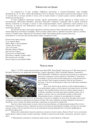 Хоћемо опет на Градац
За ученике V1 и V3 који похађају Грађанско васпитање и ученике VII разреда који похађају
Домаћинство, 23. 10. 2015. године организован је излет на Градац. Сам полазак означио је једну победу. Услов
за одлазак био је да буде сунчано и топло, што се након кишног и хладног јутра и десило. Доброј деци и
природа испуњава жеље.
И како Грађанско васпитање налаже, уредно организована колона кренула је испред школе са
наставницима: Милосавом Милићем, Љиљаном Павловић и Бранком Старчевић. Већ на првом пешачком
прелазу измамили су поздраве и осмехе и оних најнестрпљивијих возача. Девојчице седмог разреда су се
понудиле да помогну око безбедности петака, а они су уживали слушајући занимљиве приче и савете
искуснијих другара.
Да настава ове врсте има својих предности показује научено. Како поједнина места добијају своја
имена објаснио је наставник географије. Зашто је храну добро чувати у дрвеним посудама, какве су ученици
видели у Тадића млину, објаснила је наставница хемије. Наставница српског језика помогла је
ученицима V3 да настане ова песмица према нацрту Андријане Радић:
Плови патка преко Градца,
V3 је страшна фаца.
Мина, Маја, и две Андријане,
Алекса, Коста и Вук,
сви су без мане...
Милица, Ивана и Марта,
јаки смо као Спарта.
Стигосмо и до Ривер бара.
Шта ћемо у кафићу, немамо пара?
Ма пописмо ми и сокиће,
било је пара код наставника Миће.
Чуда су свуда
Дана 3. 12. 2015. године организована група ђака ОШ „Нада Пурић“ кренула је на 9. Фестивал науке у
Београду. Водили су их професори математике, хемије и физичког, Маја Станковић, Бранка Старчевић и
Весна Ивановић. Узбуђени и знатижељни ученици су се окупили у
школском дворишту и одатле кренули у Београда. У почетку је
атмосфера у аутобусу била веома мирна јер су ученици били још
увек поспани. Како је време одмицало, било је све бучније и
веселије. Стигли су на Београдски сајам где се фестивал одржавао
око 11 часова.
Да су чуда заиста свуда, видели су већ на првом кораку, а
то је просторија у којој су могли видети сопствени скелет и његове
покрете. На следећем штанду могли су добити приказ кичме и
зглобова, мишићног система, рада срца и крвних судова, као и
нервног система. Тако су употпунили лекције из биологије.
Најснажнији утисак оставили су експерименти из хемије.
Повезаним експериментима могли су да виде како се долази од загађене до чисте воде. На крају овог огледа
ученицима су водитељи програма постављали питања. На тачно добијене одговоре добијали су дипломе и
могућност да се сликају као прави хемичари у окружењу са посудама и епруветама.
Било је и пуно занимљивих огледа у вези са наставом физике, али најинтересантнији је био оглед о
снази мисли. Ученици су били у прилици да снагом сопствене концентрације померају лоптицу или да имају
илузију летења. Све ове научне огледе су им показивали њихови вршњаци као и искусни професори са
различитих факултета.
Након овог занимљивог искуства, групно су отишли у посету музеју „Никола Тесла“ где су одгледали
кратак филм о животу нашег великог научника. Такође су видели његове изуме, документа, дипломе, одела и
урну.
У Мекдоналдсу ученици су измењали своје утиске, а затим кренули за Ваљево.
Ања Симић и Сања Петровић
 