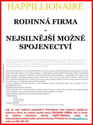 www.akademiestesti.webs.com
HAPPILLIONAIRE
Kdo ovládá energie i ve světě byznysu, tak ví, že v kanceláři se toho moc v létě udělat nedá. Silné energie Koně i
Ohně jasně velí: JDI VEN. Proto byste toto období měli využít co nejvíce k různým schůzkám, školením,
„buildingům“ apod. mimo prostory vaší firmy.
Rodinná forma podnikání je v poslední době opět na vzestupu. Rozvoj rodinného podnikání je opravdu velmi silný a šíří
se po celém světě, nejen u nás. A vůbec nejde jen o malé podniky a živnosti. Rodinné firmy jsou i velké a mezinárodní
koncerny. Navíc se tato forma podnikání rozšiřuje napříč všemi obory podnikání – od farmaření přes výrobu až po
služby. Základem rodinného podnikání je však kvalitní vztah Gua 2. Ten je hlavním pilířem úspěchu. Pokud se vám
forma rodinného podnikání líbí a chcete se do ní pustit, pak se nejprve ujistěte, že máte se svým partnerem opravdu
silný vztah Gua 2. Je to důležité ze dvou klíčových důvodů:
1.Vztah je základem vaší rodinné firmy – velmi jednoduše řečeno: váš vztah je vaše firma, váš vztah má nyní i
podnikatelskou formu
2.Podnikání silně působí na váš vztah
Většina rodinných firem krachuje právě na základě předchozího krachu vztahu. Bez síly vztahu nelze vybudovat silné
rodinné podnikání. Silný a kvalitní vztah Gua 2 stojí na těchto základních principech:
1.Bezpodmínečné (otevřené a aktivní) přijetí druhého partnera
2.Zodpovědnost
– Za sebe
– Za druhého partnera
– Za vztah jako celek
3.Vytvoření JEDNO
– Jdete po společné cestě za společným cílem – to platí pro celý váš život (nejen pro podnikání)
RODINNÁ FIRMA
-
NEJSILNĚJŠÍ MOŽNÉ
SPOJENECTVÍ
Rodinná firma je založena na nejstarším a nejpřirozenějším vztahu vůbec: vztahu muže a ženy, tzv. vztah Gua 2. Je to
nejsilnější spojenectví vůbec. Možná se to v dnešní době nezdá díky krizi vztahů a rodiny. Ale to není tím, že by síla
vztahu již nefungovala. Je to tím, že lidé uzavírají vztah se špatným partnerem. Vlastně z hlediska energií tzv. vztah
Gua 2 vůbec neuzavírají a proto se záhy jejich soužití rozpadá.
Líbí se vám rodinné podnikání? Pomůžeme vám nastavit úspěšnou
rodinnou firmu na našem novém kurzu RODINNÁ FIRMA. Vše o kurzu
na dalších stránkách tohoto HAPPYWEEKu, nebo na
www.akademiestesti.webs.com/nov-kurzy. Přihlaste se na dasa@byu.cz
nebo na 602 556 479
 
